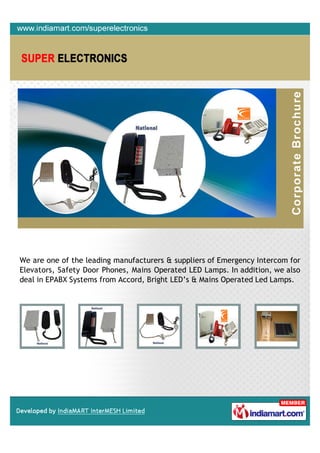 We are one of the leading manufacturers & suppliers of Emergency Intercom for
Elevators, Safety Door Phones, Mains Operated LED Lamps. In addition, we also
deal in EPABX Systems from Accord, Bright LED’s & Mains Operated Led Lamps.
 