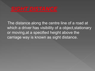 The distance along the centre line of a road at
which a driver has visibility of a object,stationary
or moving,at a specified height above the
carriage way is known as sight distance.
 