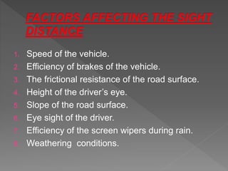 1. Speed of the vehicle.
2. Efficiency of brakes of the vehicle.
3. The frictional resistance of the road surface.
4. Height of the driver’s eye.
5. Slope of the road surface.
6. Eye sight of the driver.
7. Efficiency of the screen wipers during rain.
8. Weathering conditions.
 