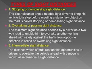  1. Stopping or non-passing sight distance:
The clear distance ahead needed by a driver to bring his
vehicle to a stop before meeting a stationary object on
the road is called stopping or non-passing sight distance.
 2. Overtaking or passing sight distance:
The minimum sight distance needed by a driver on a two
way road to enable him to overtake another vehicle
ahead with safety against the traffic from opposite
direction is called as overtaking sight distance.
 3. Intermediate sight distance:
The distance which affords reasonable opportunities to
drivers to overtake the vehicle ahead with caution is
known as intermediate sight distance.
 