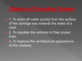  1. To drain-off water quickly from the surface
of the carriage way towards the sides of a
road.
 2. To regulate the vehicles to their proper
lines.
 3. To improve the architectural appearance
of the roadway.
 