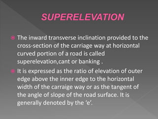  The inward transverse inclination provided to the
cross-section of the carriage way at horizontal
curved portion of a road is called
superelevation,cant or banking .
 It is expressed as the ratio of elevation of outer
edge above the inner edge to the horizontal
width of the carraige way or as the tangent of
the angle of slope of the road surface. It is
generally denoted by the ‘e’.
 