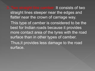 3. Two straight line camber: It consists of two
straight lines steeper near the edges and
flatter near the crown of carriage way.
This type of camber is considered to be the
best for Indian roads because it provides
more contact area of the tyres with the road
surface than in other types of camber.
Thus,it provides less damage to the road
surface.
 