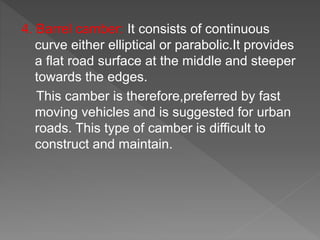 4. Barrel camber: It consists of continuous
curve either elliptical or parabolic.It provides
a flat road surface at the middle and steeper
towards the edges.
This camber is therefore,preferred by fast
moving vehicles and is suggested for urban
roads. This type of camber is difficult to
construct and maintain.
 