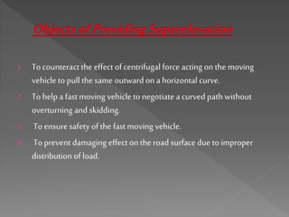 1. To counteract the effect of centrifugal force acting on the moving
vehicle to pull the same outward on a horizontal curve.
2. To help a fastmoving vehicle to negotiate a curved path without
overturning and skidding.
3. To ensure safety of the fastmoving vehicle.
4. To prevent damaging effect on the road surface due to improper
distribution of load.
 