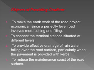 1. To make the earth work of the road project
economical, since a perfectly level road
involves more cutting and filling.
2. To connect the terminal stations situated at
different levels.
3. To provide effective drainage of rain water
falling over the road surface, particularly when
the pavement is provided with kerbs.
4. To reduce the maintenance coast of the road
surface.
 