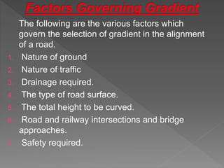 The following are the various factors which
govern the selection of gradient in the alignment
of a road.
1. Nature of ground
2. Nature of traffic
3. Drainage required.
4. The type of road surface.
5. The total height to be curved.
6. Road and railway intersections and bridge
approaches.
7. Safety required.
 