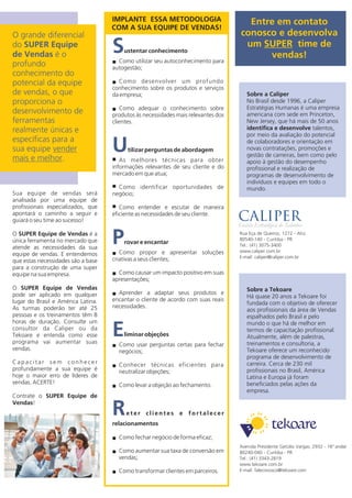 Sua equipe de vendas será
analisada por uma equipe de
profissionais especializados, que
apontará o caminho a seguir e
guiará o seu time ao sucesso!
O SUPER Equipe de Vendas é a
única ferramenta no mercado que
atende as necessidades da sua
equipe de vendas. E entendemos
que estas necessidades são a base
para a construção de uma super
equipe na sua empresa.
O SUPER Equipe de Vendas
pode ser aplicado em qualquer
lugar do Brasil e América Latina.
As turmas poderão ter até 25
pessoas e os treinamentos têm 8
horas de duração. Consulte um
consultor da Caliper ou da
Tekoare e entenda como esse
programa vai aumentar suas
vendas.
C a p a c i t a r s e m c o n h e c e r
profundamente a sua equipe é
hoje o maior erro de líderes de
vendas. ACERTE!
Contrate o SUPER Equipe de
Vendas!
Rua Eça de Queiroz, 1272 - Ahú
Avenida Presidente Getúlio Vargas, 2932 - 16ºandar
80540-140 - Curitiba - PR
80240-040 - Curitiba - PR
Tel.: (41) 3075-3400
Tel.: (41) 3343-2819
www.caliper.com.br
www.tekoare.com.br
E-mail: caliper@caliper.com.br
E-mail: faleconosco@tekoare.com
Sobre a Tekoare
Há 20 anos a Tekoare foi
fundada com o objetivo de oferecer
aos profissionais da área de Vendas
espalhados pelo Brasil e pelo
mundo o que há de melhor em
termos de capacitação profissional.
Atualmente, além de palestras,
treinamentos e consultoria, a
Tekoare oferece um reconhecido
programa de desenvolvimento de
carreira. Cerca de 230 mil
profissionais no Brasil, América
Latina e Europa já foram
beneficiados pelas ações da
empresa.
Entre em contato
conosco e desenvolva
um SUPER time de
vendas!
S
U
P
E
R
ustentar conhecimento
Como utilizar seu autoconhecimento paran
autogestão;
Como desenvolver um profundon
conhecimento sobre os produtos e serviços
da empresa;
Como adequar o conhecimento sobren
produtos às necessidades mais relevantes dos
clientes.
tilizar perguntas de abordagem
nAs melhores técnicas para obter
informações relevantes de seu cliente e do
mercado em que atua;
nComo identificar oportunidades de
negócio;
nComo entender e escutar de maneira
eficiente as necessidades de seu cliente.
rovar e encantar
Como propor e apresentar soluçõesn
criativas a seus clientes;
Como causar um impacto positivo em suasn
apresentações;
Aprender a adaptar seus produtos en
encantar o cliente de acordo com suas reais
necessidades.
liminar objeções
Como usar perguntas certas para fecharn
negócios;
Conhecer técnicas eficientes paran
neutralizar objeções;
Como levar a objeção ao fechamento.n
e t e r c l i e n t e s e f o r t a l e c e r
relacionamentos
Como fechar negócio de forma eficaz;n
Como aumentar sua taxa de conversão emn
vendas;
Como transformar clientes em parceiros.n
O grande diferencial
do SUPER Equipe
de Vendas é o
profundo
conhecimento do
potencial da equipe
de vendas, o que
proporciona o
desenvolvimento de
ferramentas
realmente únicas e
específicas para a
sua equipe vender
mais e melhor.
IMPLANTE ESSA METODOLOGIA
COM A SUA EQUIPE DE VENDAS!
Sobre a Caliper
No Brasil desde 1996, a Caliper
Estratégias Humanas é uma empresa
americana com sede em Princeton,
New Jersey, que há mais de 55 anos
identifica e desenvolve talentos,
por meio da avaliação do potencial
de colaboradores e orientação em
novas contratações, promoções e
gestão de carreiras, bem como pelo
apoio à gestão do desempenho
profissional e realização de
programas de desenvolvimento de
indivíduos e equipes em todo o
mundo.
 