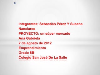 *


    Integrantes: Sebastián Pérez Y Susana
    Nanclares
    PROYECTO: un súper mercado
    Ana Gabriela
    2 de agosto de 2012
    Emprendimiento
    Grado 8B
    Colegio San José De La Salle
 