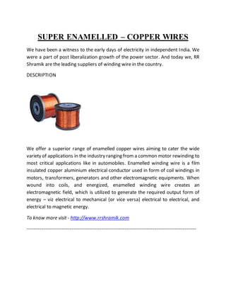 SUPER ENAMELLED – COPPER WIRES
We have been a witness to the early days of electricity in independent India. We
were a part of post liberalization growth of the power sector. And today we, RR
Shramik are the leading suppliers of winding wire in the country.
DESCRIPTION
We offer a superior range of enamelled copper wires aiming to cater the wide
variety of applications in the industry ranging from a common motor rewinding to
most critical applications like in automobiles. Enamelled winding wire is a film
insulated copper aluminium electrical conductor used in form of coil windings in
motors, transformers, generators and other electromagnetic equipments. When
wound into coils, and energized, enamelled winding wire creates an
electromagnetic field, which is utilized to generate the required output form of
energy – viz electrical to mechanical (or vice versa) electrical to electrical, and
electrical to magnetic energy.
To know more visit - http://www.rrshramik.com
------------------------------------------------------------------------------------------------------
 