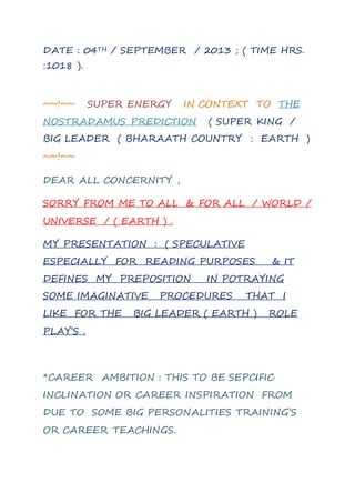 DATE : 04TH / SEPTEMBER / 2013 ; ( TIME HRS.
:1018 ).
~~!~~ SUPER ENERGY IN CONTEXT TO THE
NOSTRADAMUS PREDICTION ( SUPER KING /
BIG LEADER ( BHARAATH COUNTRY : EARTH )
~~!~~
DEAR ALL CONCERNITY ,
SORRY FROM ME TO ALL & FOR ALL / WORLD /
UNIVERSE / ( EARTH ) .
MY PRESENTATION : ( SPECULATIVE
ESPECIALLY FOR READING PURPOSES & IT
DEFINES MY PREPOSITION IN POTRAYING
SOME IMAGINATIVE PROCEDURES THAT I
LIKE FOR THE BIG LEADER ( EARTH ) ROLE
PLAY’S .
*CAREER AMBITION : THIS TO BE SEPCIFIC
INCLINATION OR CAREER INSPIRATION FROM
DUE TO SOME BIG PERSONALITIES TRAINING’S
OR CAREER TEACHINGS.
 