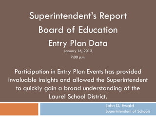 Superintendent’s Report
         Board of Education
              Entry Plan Data
                   January 16, 2013
                      7:00 p.m.


   Participation in Entry Plan Events has provided
invaluable insights and allowed the Superintendent
   to quickly gain a broad understanding of the
                Laurel School District.
                                      John D. Ewald
                                      Superintendent of Schools
 