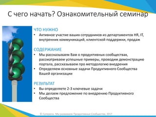 ЧТО НУЖНО
• Активное участие ваших сотрудников из департаментов HR, IT,
внутренних коммуникаций, клиентской поддержки, продаж
СОДЕРЖАНИЕ
• Мы рассказываем Вам о продуктивных сообществах,
рассматриваем успешные примеры, проводим демонстрацию
портала, рассказываем про методологию внедрения
• Определяем основные задачи Продуктивного Сообщества
Вашей организации
РЕЗУЛЬТАТ
• Вы определяете 2-3 ключевые задачи
• Мы делаем предложение по внедрению Продуктивного
Сообщества
С чего начать? Ознакомительный семинар
© Супереон. Мы развиваем Продуктивные Сообщества. 2017
 