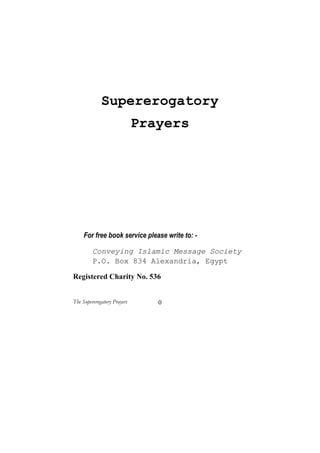 Supererogatory
                             Prayers




     For free book service please write to: -

         Conveying Islamic Message Society
         P.O. Box 834 Alexandria, Egypt

Registered Charity No. 536


The Supererogatory Prayers      0
 