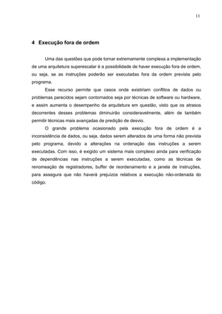11




4 Execução fora de ordem


      Uma das questões que pode tornar extremamente complexa a implementação
de uma arquitetura superescalar é a possibilidade de haver execução fora de ordem,
ou seja, se as instruções poderão ser executadas fora da ordem prevista pelo
programa.
      Esse recurso permite que casos onde existiriam conflitos de dados ou
problemas parecidos sejam contornados seja por técnicas de software ou hardware,
e assim aumenta o desempenho da arquitetura em questão, visto que os atrasos
decorrentes desses problemas diminuirão consideravelmente, além de também
permitir técnicas mais avançadas de predição de desvio.
      O grande problema ocasionado pela execução fora de ordem é a
inconsistência de dados, ou seja, dados serem alterados de uma forma não prevista
pelo programa, devido a alterações na ordenação das instruções a serem
executadas. Com isso, é exigido um sistema mais complexo ainda para verificação
de dependências nas instruções a serem executadas, como as técnicas de
renomeação de registradores, buffer de reordenamento e a janela de instruções,
para assegura que não haverá prejuízos relativos a execução não-ordenada do
código.
 
