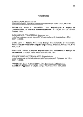 12




                                  Referências

SUPERSCALAR. Disponível em:
<http://en.wikipedia.org/wiki/Superscalar> Acessado em 10 fev. 2007, 14:20:00.

PATTERSON, David A.; HENNESSY, John. Organização e Projeto de
Computadores: A Interface Hardware/Software. 3ª Edição. Rio de Janeiro:
Elsevier, 2005.

SUPERSCALAR PROCESSORS. Disponível em:
<http://www.cs.swan.ac.uk/~csneal/HPM/superscalar.html> Acessado em 9 fev.
2007, 18:33:00.

SHEN, Jonh P. Modern Processors Design: Fundamentals of Superscalar
Processors (Electrical and Computer Engineering). 1ª Edição, McGraw-Hill, Nova
York, 2004

STALLINGS, William. Computer Organization and Architecture – Design for
Performance. 6ª Edição. Nova Jersey: Prentice Hall, 2002.

ARQUITETURAS SUPERESCALARES. Disponível em:
<http://equipe.nce.ufrj.br/gabriel/arqcomp2/Superscalar.pdf> Acessado em 9 fev.
2007, 17:50:00.

PATTERSON, David A.; HENNESSY, John, Computer Architecture: A
Quantitative Approach. 3ª Edição, Morgan Kaufmann, Nova York, 2003
 