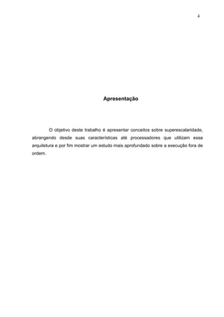 4




                                  Apresentação




         O objetivo deste trabalho é apresentar conceitos sobre superescalaridade,
abrangendo desde suas características até processadores que utilizam essa
arquitetura e por fim mostrar um estudo mais aprofundado sobre a execução fora de
ordem.
 