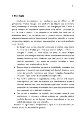 5




1 Introdução

       Arquiteturas superescalares são arquiteturas que se utilizam do ILP
(paralelismo a nível de instrução) e do paralelismo de máquina para possibilitar a
leitura, decodificação e execução de mais de uma instrução por ciclo de clock. A
grande vantagem das arquiteturas superescalares é que seu IPC (instruções por
ciclo de clock) é superior a um, ocasionando na maioria dos casos em um
desempenho elevado em comparação com as outras arquiteturas. Mas para que
seja possível esse aumento no desempenho é necessário à utilização de diversos
componentes especiais, que constituem essa arquitetura e que serão analisados
nesse momento:
   •   Um dos primeiros componentes diferenciais desta arquitetura é seu sistema
       de busca de instruções, pois visto que existem múltiplas unidades de
       execução, o sistema de busca deverá ser capaz de prover múltiplas
       instruções para conseguir usufruir ao máximo da capacidade de execução em
       paralelo. O sistema de busca também pode ou não contar com uma lógica de
       execução especulativa, para buscar as prováveis instruções a serem
       executadas após uma instrução de desvio.
   •   Outro componente importante é a unidade de decodificação, que devera ter a
       capacidade de buscar diversos operandos por ciclo de clock, de acordo com o
       número de operandos máximos de uma instrução realizada pela arquitetura
       em questão e pelo número de unidades funcionais presentes.
   •   Para resolver problemas de dependências diretas, também está presente
       nesta arquitetura uma janela de instruções, que é um buffer que guarda as
       instruções a serem executadas enquanto seus operandos não estão prontos
       devido a ocorrências dessas dependências, sendo que essa janela localiza-se
       entre os estágios de decodificação e execução.
   •   Para garantir o paralelismo na execução das instruções, como já citado
       anteriormente, é necessário múltiplas unidades de execução pipeline,
       possibilitando assim que as diversas instruções despachadas tenham uma
       unidade de execução para cada uma delas.
   Podemos ver alguns desses componentes na figura abaixo que representa uma
estrutura de uma arquitetura escalar genérica:
 