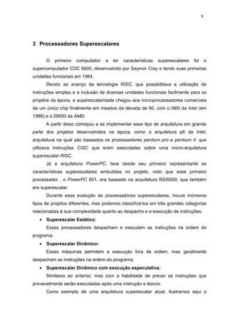 9




3 Processadores Superescalares


       O    primeiro   computador   a   ter   características   superescalares   foi       o
supercomputador CDC 6600, desenvolvido por Seymor Cray e tendo suas primeiras
unidades funcionais em 1964.
       Devido ao avanço da tecnologia RISC, que possibilitava a utilização de
instruções simples e a inclusão de diversas unidades funcionais facilmente para os
projetos da época, a superescalaridade chegou aos microprocessadores comerciais
de um único chip finalmente em meados da década de 90, com o i960 da Intel (em
1988) e o 29050 da AMD.
       A partir disso começou a se implementar esse tipo de arquitetura em grande
parte dos projetos desenvolvidos na época, como a arquitetura p6 da Intel,
arquitetura na qual são baseados os processadores pentium pro e pentium II, que
utilizava instruções CISC que eram executadas sobre uma micro-arquitetura
superescalar RISC.
       Já a arquitetura PowerPC, teve desde seu primeiro representante as
características superescalares embutidas no projeto, visto que esse primeiro
processador , o PowerPC 601, era baseado na arquitetura RS/6000, que também
era superescalar.
       Durante essa evolução de processadores superescalares, houve inúmeros
tipos de projetos diferentes, mas podemos classificá-los em três grandes categorias
relacionadas à sua complexidade quanto ao despacho e a execução de instruções:
   •   Superescalar Estático:
       Esses processadores despacham e executam as instruções na ordem do
programa.
   •   Superescalar Dinâmico:
       Essas máquinas permitem a execução fora de ordem, mas geralmente
despacham as instruções na ordem do programa.
   •   Superescalar Dinâmico com execução especulativa:
       Similares ao anterior, mas com a habilidade de prever as instruções que
provavelmente serão executadas após uma instrução e desvio.
       Como exemplo de uma arquitetura superescalar atual, ilustramos aqui o
 