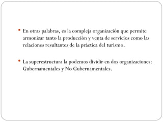 En otras palabras, es la compleja organización que permite armonizar tanto la producción y venta de servicios como las relaciones resultantes de la práctica del turismo. La superestructura la podemos dividir en dos organizaciones: Gubernamentales y No Gubernamentales. 