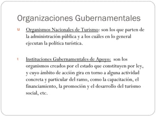 Organizaciones Gubernamentales Organismos Nacionales de Turismo : son los que parten de la administración pública y a los cuáles en lo general ejecutan la política turística. Instituciones Gubernamentales de Apoyo:   son los organismos creados por el estado que constituyen por ley, y cuyo ámbito de acción gira en torno a alguna actividad concreta y particular del ramo, como la capacitación, el financiamiento, la promoción y el desarrollo del turismo social, etc. 