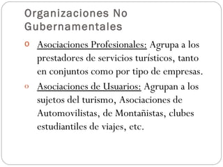 Organizaciones No Gubernamentales Asociaciones Profesionales:  Agrupa a los prestadores de servicios turísticos, tanto en conjuntos como por tipo de empresas. Asociaciones de Usuarios:  Agrupan a los sujetos del turismo, Asociaciones de Automovilistas, de Montañistas, clubes estudiantiles de viajes, etc. 