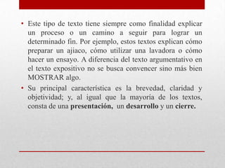 • Este tipo de texto tiene siempre como finalidad explicar
  un proceso o un camino a seguir para lograr un
  determinado fin. Por ejemplo, estos textos explican cómo
  preparar un ajiaco, cómo utilizar una lavadora o cómo
  hacer un ensayo. A diferencia del texto argumentativo en
  el texto expositivo no se busca convencer sino más bien
  MOSTRAR algo.
• Su principal característica es la brevedad, claridad y
  objetividad; y, al igual que la mayoría de los textos,
  consta de una presentación, un desarrollo y un cierre.
 