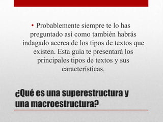 • Probablemente siempre te lo has
    preguntado así como también habrás
 indagado acerca de los tipos de textos que
     existen. Esta guía te presentará los
      principales tipos de textos y sus
               características.


¿Qué es una superestructura y
una macroestructura?
 