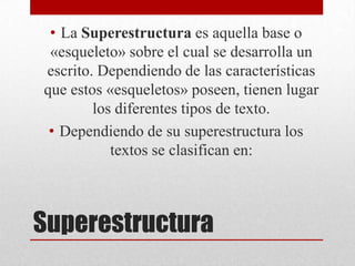 • La Superestructura es aquella base o
 «esqueleto» sobre el cual se desarrolla un
escrito. Dependiendo de las características
que estos «esqueletos» poseen, tienen lugar
        los diferentes tipos de texto.
 • Dependiendo de su superestructura los
           textos se clasifican en:



Superestructura
 