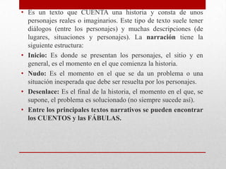 • Es un texto que CUENTA una historia y consta de unos
  personajes reales o imaginarios. Este tipo de texto suele tener
  diálogos (entre los personajes) y muchas descripciones (de
  lugares, situaciones y personajes). La narración tiene la
  siguiente estructura:
• Inicio: Es donde se presentan los personajes, el sitio y en
  general, es el momento en el que comienza la historia.
• Nudo: Es el momento en el que se da un problema o una
  situación inesperada que debe ser resuelta por los personajes.
• Desenlace: Es el final de la historia, el momento en el que, se
  supone, el problema es solucionado (no siempre sucede así).
• Entre los principales textos narrativos se pueden encontrar
  los CUENTOS y las FÁBULAS.
 