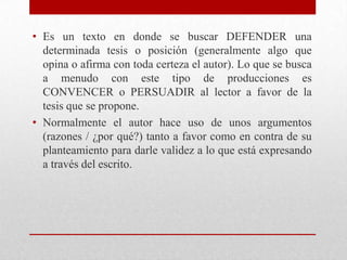 • Es un texto en donde se buscar DEFENDER una
  determinada tesis o posición (generalmente algo que
  opina o afirma con toda certeza el autor). Lo que se busca
  a menudo con este tipo de producciones es
  CONVENCER o PERSUADIR al lector a favor de la
  tesis que se propone.
• Normalmente el autor hace uso de unos argumentos
  (razones / ¿por qué?) tanto a favor como en contra de su
  planteamiento para darle validez a lo que está expresando
  a través del escrito.
 