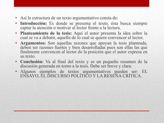 • Así la estructura de un texto argumentativo consta de:
• Introducción: Es donde se presenta el texto, ésta busca siempre
  captar la atención o motivar al lector frente a la lectura.
• Planteamiento de la tesis: Aquí el autor presenta la idea sobre la
  cual se va a debatir, aquello de lo cual se quiere convencer al lector.
• Argumentos: Son aquellas razones que apoyan la tesis planteada,
  deben ser razones fuertes y bien desarrolladas pues son ellas las que
  finalmente convencen al lector de la posición que el autor expresa en
  su texto.
• Conclusión: Va al final del texto y es un pequeño resumen de la
  discusión generada en torno a la tesis. Debe ser breve y clara.
• Algunos ejemplos de textos argumentativos pueden ser: EL
  ENSAYO, EL DISCURSO POLÍTICO Y LA RESEÑA CRÍTICA.
 