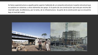 Se llama superestructura a aquella parte superior hablando de un conjunto estructural, la parte estructural que
se sostiene en columnas u otros elementos de apoyo. Es la parte de una construcción que está por encima del
nivel del suelo. Se diferencia, por lo tanto, de la infraestructura (la parte de la construcción que se encuentra
bajo el nivel del suelo).