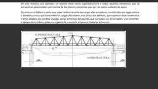 De esta manera, por ejemplo, un puente tiene como superestructura a todos aquellos elementos que se
encuentran posicionados por encima de los pilares y columnas que ejercen como sustento de aquel.
Consiste en el tablero o parte que soporta directamente las cargas y las armaduras, constituidas por vigas, cables,
o bóvedas y arcos que transmiten las cargas del tablero a las pilas y los estribos, que soportan directamente los
tramos citados, los estribos situadas en los extremos del puente, que conectan con el terraplén, y los cimientos
o apoyos de estribos y pilas encargados de transmitir al terreno todos los esfuerzos.