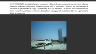 SUPER-ESTRUCTURA Cuando en el sistema constructivo hablamos de súper-estructura, nos referimos a todos los
elementos necesarios para sostener, (el peso propio del edificio, los muebles y personas que realizarán alguna
función en él); y transportar las cargas a los elementos de la sub- estructura. Los edificios están conformados por
planos horizontales, verticales, e inclinados; de esta forma las cargas, se transportarán al terreno según el plano
donde se encuentren.