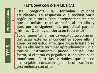 ¿ESTUDIAR CON O SIN MÚSICA?
               Esta     pregunta     la    formulan    muchos
INTRODUCCIÓN

               estudiantes. La respuesta que reciben varía
               según los autores. Frecuentemente se les dice
               que la música roba atención al estudio y
               que, por consiguiente, es perjudicial para el
               mismo. ¿Qué hay de cierto en todo esto?
               Evidentemente, la música vocal actúa como un
               distractor externo al concentrar sobre ella la
               atención del estudiante, que sigue la letra o se
TESIS




               fija en ella hasta terminar aprendiéndola. En al
               música instrumental puede actuar este
               factor, si el tema es pegadizo, o inhibirse si es
               monótono. Pero las variables que hacen
               aconsejable o desaconsejable la utilización de
               una melodía son otras.
 