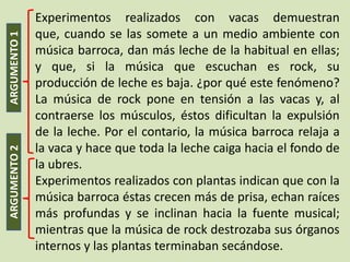 Experimentos realizados con vacas demuestran
              que, cuando se las somete a un medio ambiente con
ARGUMENTO 1


              música barroca, dan más leche de la habitual en ellas;
              y que, si la música que escuchan es rock, su
              producción de leche es baja. ¿por qué este fenómeno?
              La música de rock pone en tensión a las vacas y, al
              contraerse los músculos, éstos dificultan la expulsión
              de la leche. Por el contario, la música barroca relaja a
              la vaca y hace que toda la leche caiga hacia el fondo de
ARGUMENTO 2




              la ubres.
              Experimentos realizados con plantas indican que con la
              música barroca éstas crecen más de prisa, echan raíces
              más profundas y se inclinan hacia la fuente musical;
              mientras que la música de rock destrozaba sus órganos
              internos y las plantas terminaban secándose.
 