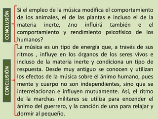 Si el empleo de la música modifica el comportamiento
CONCLUSIÓN
             de los animales, el de las plantas e incluso el de la
             materia inerte, ¿no influirá también e el
             comportamiento y rendimiento psicofísico de los
             humanos?
             La música es un tipo de energía que, a través de sus
             ritmos , influye en los órganos de los seres vivos e
             incluso de la materia inerte y condiciona un tipo de
CONCLUSIÓN




             respuesta. Desde muy antiguo se conocen y utilizan
             los efectos de la música sobre el ánimo humano, pues
             mente y cuerpo no son independientes, sino que se
             interrelacionan e influyen mutuamente. Así, el ritmo
             de la marchas militares se utiliza para encender el
             ánimo del guerrero, y la canción de una para relajar y
             dormir al pequeño.
 