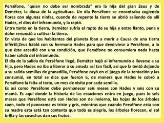 Perséfone, "quien no debe ser nombrada" era la hija del gran Zeus y de
Deméter, la diosa de la agricultura. Un día Perséfone se encontraba cogiendo
flores con algunas ninfas, cuando de repente la tierra se abrió saliendo de allí
Hades, el dios del inframundo, y la raptó.
Entre tanto en la tierra, Deméter sufría el rapto de su hija y entre llanto, pena y
dolor renunció a cultivar la tierra.
En vista de que los habitantes del planeta iban a morir a Causa de una tierra
infértil,Zeus habló con su hermano Hades para que devolviese a Perséfone, a lo
que éste accedió con una condición, que Perséfone no consumiera nada hasta
haber salido del inframundo.
El día de la salida de Perséfone llegó, Deméter bajó al inframundo a llevarse a su
hija, pero Hades no iba a liberar a su amada así tan fácil, así que la tentó dejando
a su salida semillas de granadilla, Perséfone cayó en el juego de la tentación y las
consumió, en total se dice que fueron 6, de manera que Hades le cobró a
Perséfone la falta al trato, un mes de visita por cada semilla.
Es así como Perséfone debe permanecer seis meses con Hades y seis con su
mamá. Es aquí donde la historia de las estaciones entra en juego, pues lo seis
meses que Perséfone está con Hades son de invierno, las hojas de los árboles
caen, todo el panorama es triste y gris, mientras que cuando Perséfone esta con
su madre esta está tan contenta que todo es alegría, los árboles florecen, el sol
brilla y las cosechas dan sus frutos.
 