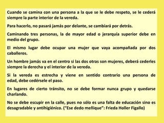 Cuando se camina con una persona a la que se le debe respeto, se le cederá
siempre la parte interior de la vereda.
Para hacerlo, no pasará jamás por delante, se cambiará por detrás.
Caminando tres personas, la de mayor edad o jerarquía superior debe en
medio del grupo.
El mismo lugar debe ocupar una mujer que vaya acompañada por dos
caballeros.
Un hombre jamás va en el centro si las dos otras son mujeres, deberá cederles
siempre la derecha y el interior de la vereda.
Si la vereda es estrecha y viene en sentido contrario una persona de
edad, debe cedérsele el paso.
En lugares de cierto tránsito, no se debe formar nunca grupo y quedarse
charlando.
No se debe escupir en la calle, pues no sólo es una falta de educación sino es
desagradable y antihigiénico. (“Ese dedo meñique”: Frieda Holler Figallo)
 