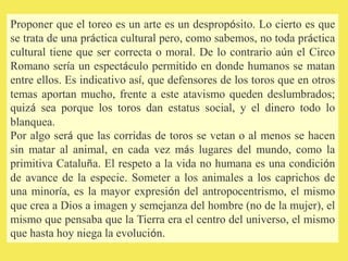Proponer que el toreo es un arte es un despropósito. Lo cierto es que
se trata de una práctica cultural pero, como sabemos, no toda práctica
cultural tiene que ser correcta o moral. De lo contrario aún el Circo
Romano sería un espectáculo permitido en donde humanos se matan
entre ellos. Es indicativo así, que defensores de los toros que en otros
temas aportan mucho, frente a este atavismo queden deslumbrados;
quizá sea porque los toros dan estatus social, y el dinero todo lo
blanquea.
Por algo será que las corridas de toros se vetan o al menos se hacen
sin matar al animal, en cada vez más lugares del mundo, como la
primitiva Cataluña. El respeto a la vida no humana es una condición
de avance de la especie. Someter a los animales a los caprichos de
una minoría, es la mayor expresión del antropocentrismo, el mismo
que crea a Dios a imagen y semejanza del hombre (no de la mujer), el
mismo que pensaba que la Tierra era el centro del universo, el mismo
que hasta hoy niega la evolución.
 