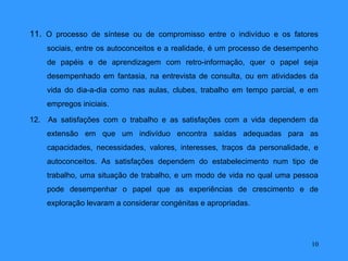 11. O processo de síntese ou de compromisso entre o indivíduo e os fatores
    sociais, entre os autoconceitos e a realidade, é um processo de desempenho
    de papéis e de aprendizagem com retro-informação, quer o papel seja
    desempenhado em fantasia, na entrevista de consulta, ou em atividades da
    vida do dia-a-dia como nas aulas, clubes, trabalho em tempo parcial, e em
    empregos iniciais.

12. As satisfações com o trabalho e as satisfações com a vida dependem da
    extensão em que um indivíduo encontra saídas adequadas para as
    capacidades, necessidades, valores, interesses, traços da personalidade, e
    autoconceitos. As satisfações dependem do estabelecimento num tipo de
    trabalho, uma situação de trabalho, e um modo de vida no qual uma pessoa
    pode desempenhar o papel que as experiências de crescimento e de
    exploração levaram a considerar congénitas e apropriadas.




                                                                            10
 