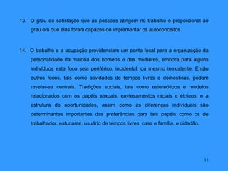 13. O grau de satisfação que as pessoas atingem no trabalho é proporcional ao
    grau em que elas foram capazes de implementar os autoconceitos.



14. O trabalho e a ocupação providenciam um ponto focal para a organização da
    personalidade da maioria dos homens e das mulheres, embora para alguns
    indivíduos este foco seja periférico, incidental, ou mesmo inexistente. Então
    outros focos, tais como atividades de tempos livres e domésticas, podem
    revelar-se centrais. Tradições sociais, tais como estereótipos e modelos
    relacionados com os papéis sexuais, enviesamentos raciais e étnicos, e a
    estrutura de oportunidades, assim como as diferenças individuais são
    determinantes importantes das preferências para tais papéis como os de
    trabalhador, estudante, usuário de tempos livres, casa e família, e cidadão.




                                                                                   11
 