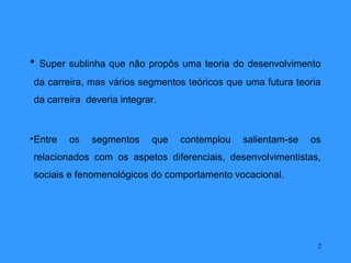 •   Super sublinha que não propôs uma teoria do desenvolvimento
 da carreira, mas vários segmentos teóricos que uma futura teoria
 da carreira deveria integrar.



• Entre   os   segmentos    que   contemplou   salientam-se   os
 relacionados com os aspetos diferenciais, desenvolvimentistas,
 sociais e fenomenológicos do comportamento vocacional.




                                                                2
 