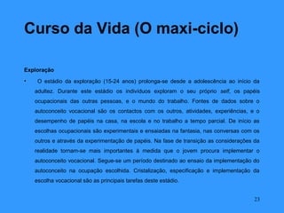 Curso da Vida (O maxi-ciclo)

Exploração
•    O estádio da exploração (15-24 anos) prolonga-se desde a adolescência ao início da
    adultez. Durante este estádio os indivíduos exploram o seu próprio self, os papéis
    ocupacionais das outras pessoas, e o mundo do trabalho. Fontes de dados sobre o
    autoconceito vocacional são os contactos com os outros, atividades, experiências, e o
    desempenho de papéis na casa, na escola e no trabalho a tempo parcial. De início as
    escolhas ocupacionais são experimentais e ensaiadas na fantasia, nas conversas com os
    outros e através da experimentação de papéis. Na fase de transição as considerações da
    realidade tornam-se mais importantes à medida que o jovem procura implementar o
    autoconceito vocacional. Segue-se um período destinado ao ensaio da implementação do
    autoconceito na ocupação escolhida. Cristalização, especificação e implementação da
    escolha vocacional são as principais tarefas deste estádio.


                                                                                        23
 
