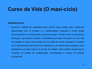 Curso da Vida (O maxi-ciclo)

Estabelecimento
•   Durante o estádio do estabelecimento (25-44 anos) podem advir problemas
    relacionados com os ensaios e a “deambulação” enquanto o jovem adulto
    procura ganhar um autoconceito vocacional seguro. Podem existir mudanças de
    empregos, que podem conduzir à descoberta por parte da pessoa da sua vida
    de trabalho ou serem precursoras de uma série de novos empregos. À medida
    que o autoconceito fica mais firme, assiste-se a um esforço para avançar e para
    estabelecer um lugar seguro no mundo do trabalho. Este estádio requer que se
    cumpram as tarefas de estabilização, consolidação e avanço na posição
    ocupacional.


                                                                                 24
 