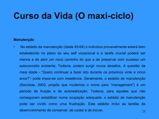 Curso da Vida (O maxi-ciclo)

Manutenção
•   No estádio da manutenção (idade 45-64) o indivíduo provavelmente estará bem
    estabelecido no plano do seu self vocacional e a tarefa crucial poderá ser
    menos a de abrir um novo caminho do que a de preservar com sucesso um
    autoconceito existente. Todavia, podem surgir novos desafios. A questão da
    meia idade - “Quero continuar a fazer isto durante os próximos vinte e cinco
    anos?”- pode impor-se com insistência. Geralmente, o estádio de manutenção
    (Savickas, 2002, propõe que mudemos o nome para “management”) é um
    período de fruição e de autorealização. Todavia, para aqueles que não
    conseguiram estabilizar numa ocupação adequada, o estádio de manutenção
    pode ser vivido como uma frustração. Este estádio inclui as tarefas de
    desenvolvimento de conservar, de cuidar e de inovar.                      25
 