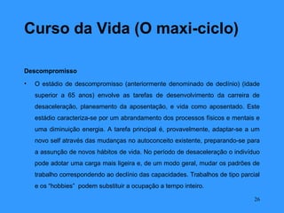 Curso da Vida (O maxi-ciclo)

Descompromisso
•   O estádio de descompromisso (anteriormente denominado de declínio) (idade
    superior a 65 anos) envolve as tarefas de desenvolvimento da carreira de
    desaceleração, planeamento da aposentação, e vida como aposentado. Este
    estádio caracteriza-se por um abrandamento dos processos físicos e mentais e
    uma diminuição energia. A tarefa principal é, provavelmente, adaptar-se a um
    novo self através das mudanças no autoconceito existente, preparando-se para
    a assunção de novos hábitos de vida. No período de desaceleração o indivíduo
    pode adotar uma carga mais ligeira e, de um modo geral, mudar os padrões de
    trabalho correspondendo ao declínio das capacidades. Trabalhos de tipo parcial
    e os “hobbies” podem substituir a ocupação a tempo inteiro.

                                                                                26
 