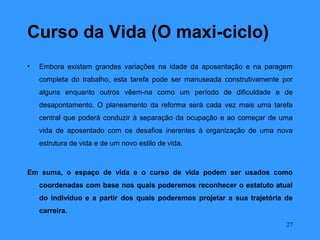 Curso da Vida (O maxi-ciclo)
•   Embora existam grandes variações na idade da aposentação e na paragem
    completa do trabalho, esta tarefa pode ser manuseada construtivamente por
    alguns enquanto outros vêem-na como um período de dificuldade e de
    desapontamento. O planeamento da reforma será cada vez mais uma tarefa
    central que poderá conduzir à separação da ocupação e ao começar de uma
    vida de aposentado com os desafios inerentes à organização de uma nova
    estrutura de vida e de um novo estilo de vida.



Em suma, o espaço de vida e o curso de vida podem ser usados como
    coordenadas com base nos quais poderemos reconhecer o estatuto atual
    do indivíduo e a partir dos quais poderemos projetar a sua trajetória de
    carreira.
                                                                           27
 