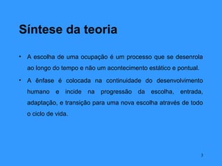 Síntese da teoria

•   A escolha de uma ocupação é um processo que se desenrola
    ao longo do tempo e não um acontecimento estático e pontual.
•   A ênfase é colocada na continuidade do desenvolvimento
    humano     e   incide   na   progressão   da   escolha,   entrada,
    adaptação, e transição para uma nova escolha através de todo
    o ciclo de vida.




                                                                     3
 